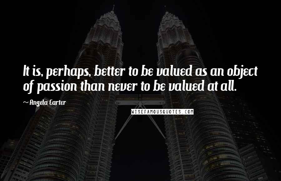 Angela Carter Quotes: It is, perhaps, better to be valued as an object of passion than never to be valued at all.