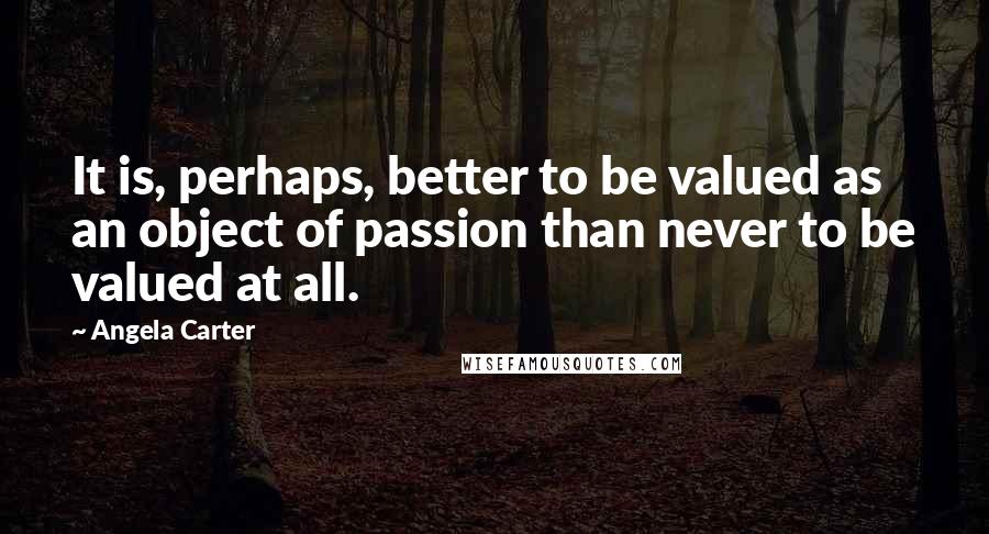 Angela Carter Quotes: It is, perhaps, better to be valued as an object of passion than never to be valued at all.