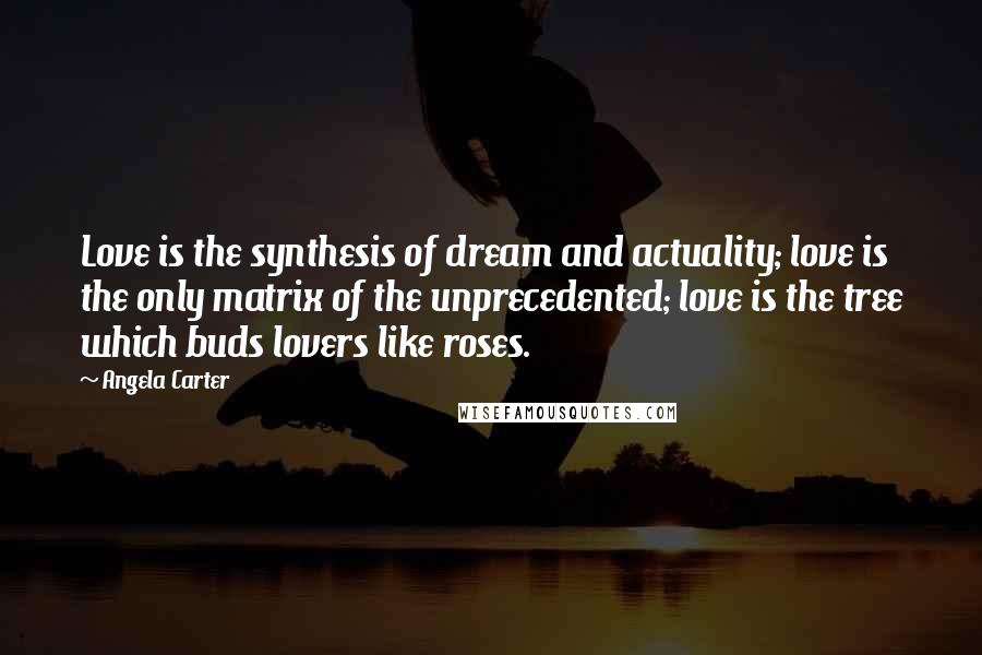 Angela Carter Quotes: Love is the synthesis of dream and actuality; love is the only matrix of the unprecedented; love is the tree which buds lovers like roses.