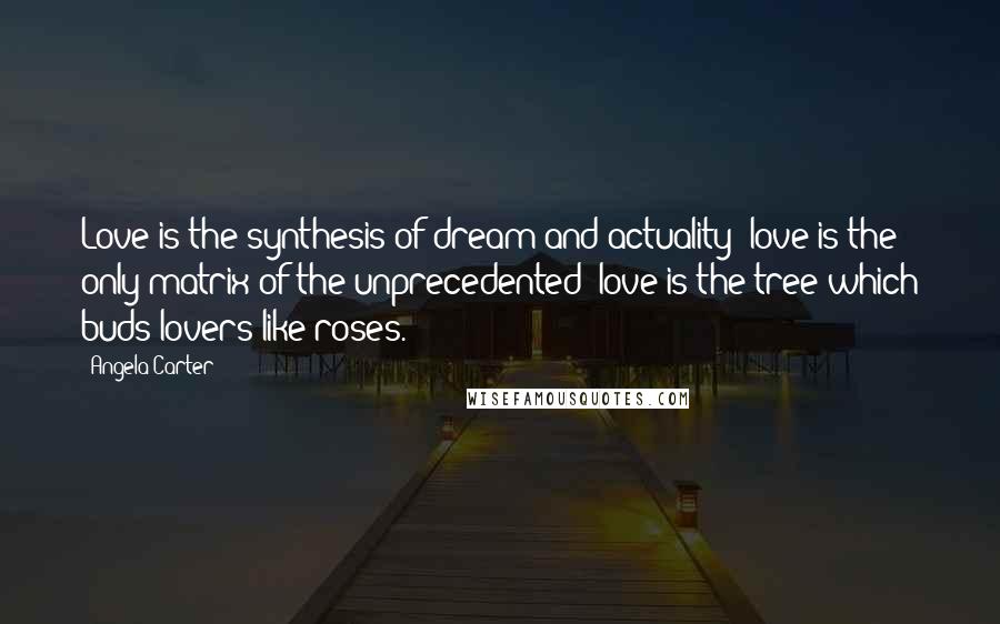 Angela Carter Quotes: Love is the synthesis of dream and actuality; love is the only matrix of the unprecedented; love is the tree which buds lovers like roses.