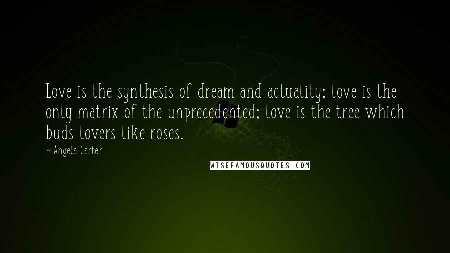 Angela Carter Quotes: Love is the synthesis of dream and actuality; love is the only matrix of the unprecedented; love is the tree which buds lovers like roses.