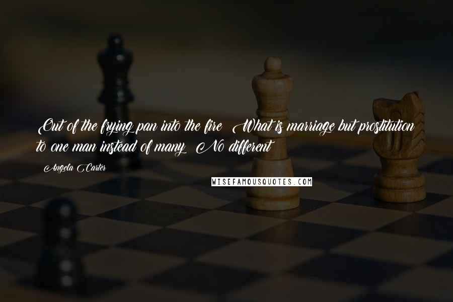 Angela Carter Quotes: Out of the frying pan into the fire! What is marriage but prostitution to one man instead of many? No different!