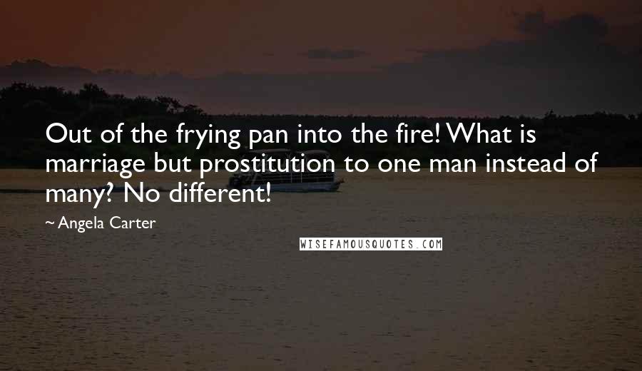 Angela Carter Quotes: Out of the frying pan into the fire! What is marriage but prostitution to one man instead of many? No different!