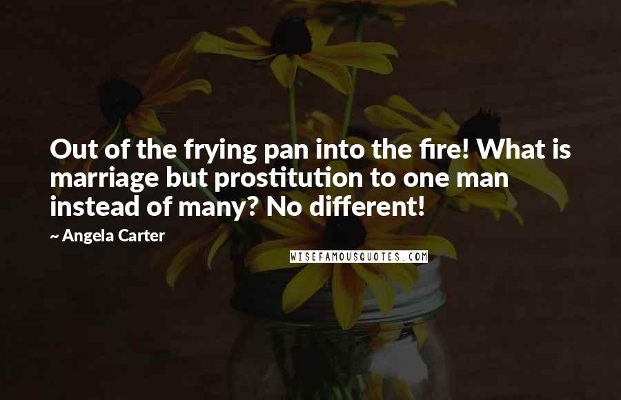 Angela Carter Quotes: Out of the frying pan into the fire! What is marriage but prostitution to one man instead of many? No different!