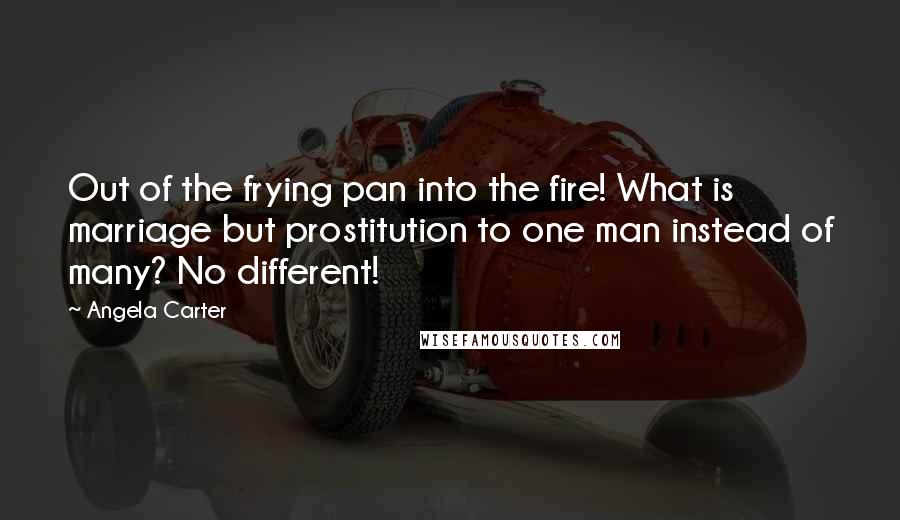 Angela Carter Quotes: Out of the frying pan into the fire! What is marriage but prostitution to one man instead of many? No different!