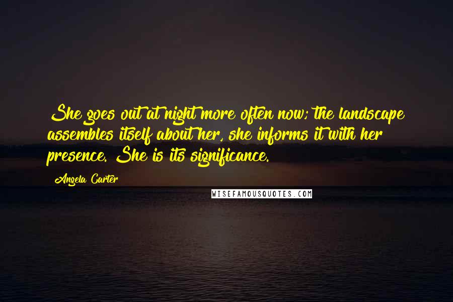Angela Carter Quotes: She goes out at night more often now; the landscape assembles itself about her, she informs it with her presence. She is its significance.