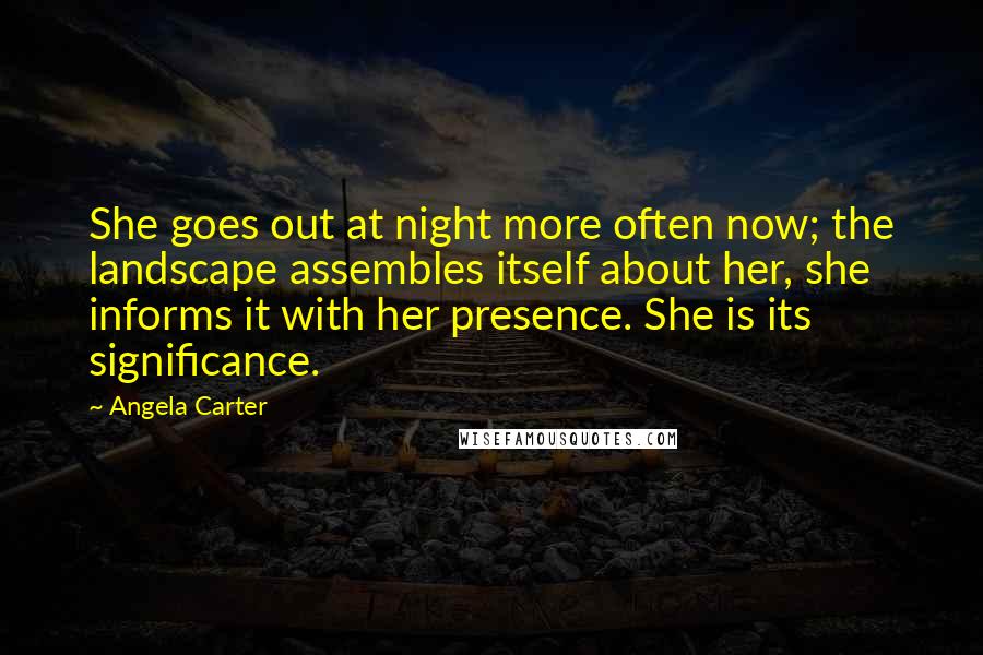 Angela Carter Quotes: She goes out at night more often now; the landscape assembles itself about her, she informs it with her presence. She is its significance.