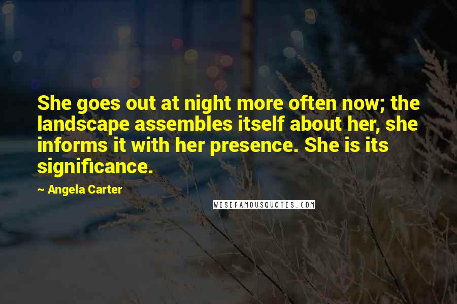 Angela Carter Quotes: She goes out at night more often now; the landscape assembles itself about her, she informs it with her presence. She is its significance.