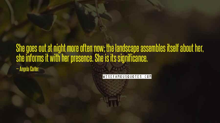 Angela Carter Quotes: She goes out at night more often now; the landscape assembles itself about her, she informs it with her presence. She is its significance.