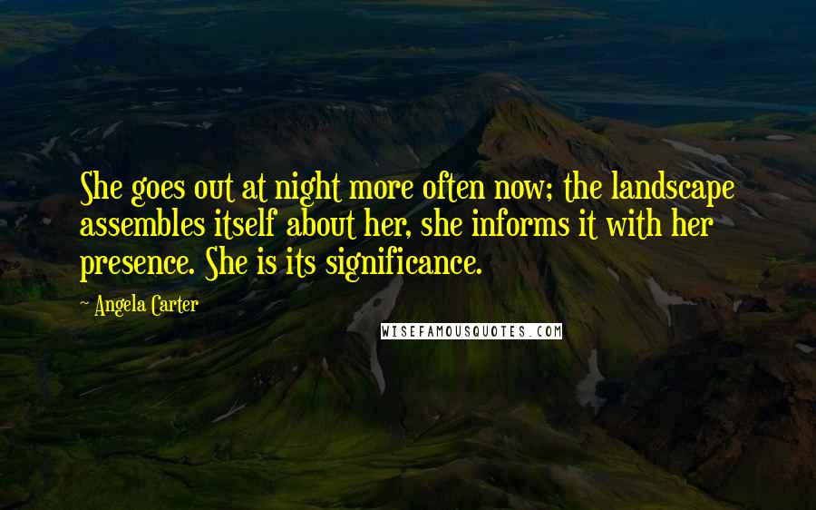 Angela Carter Quotes: She goes out at night more often now; the landscape assembles itself about her, she informs it with her presence. She is its significance.