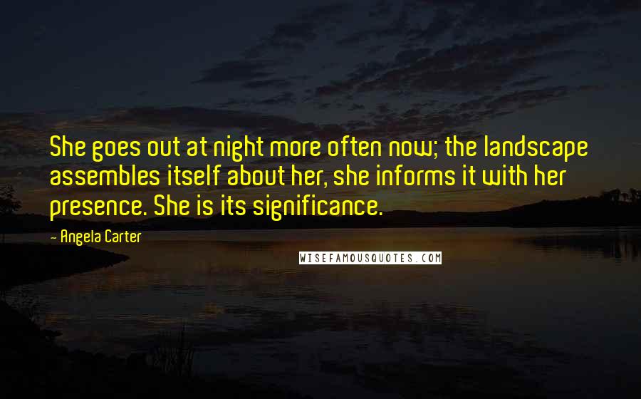 Angela Carter Quotes: She goes out at night more often now; the landscape assembles itself about her, she informs it with her presence. She is its significance.