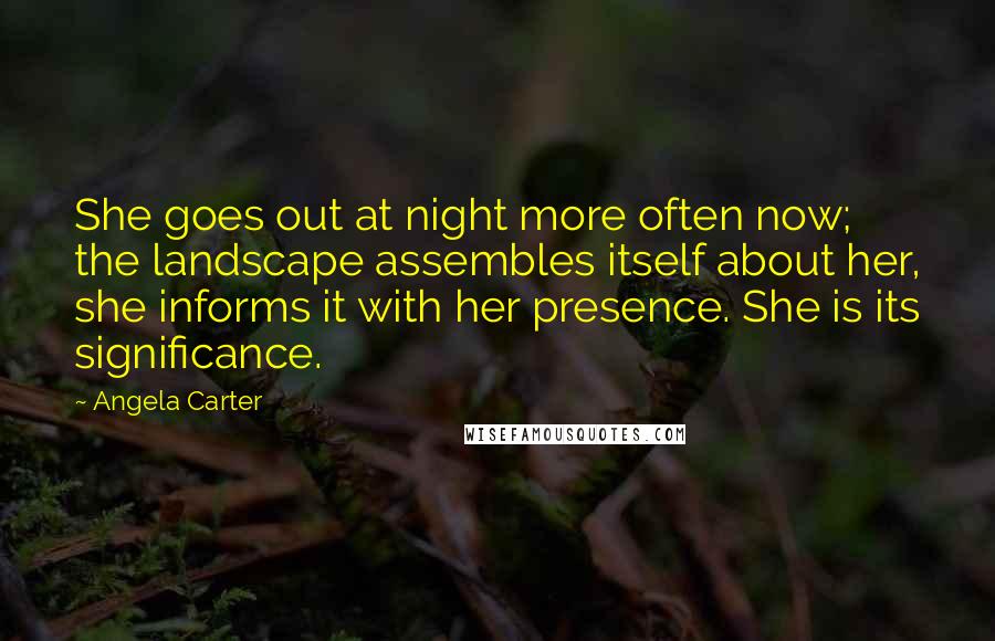 Angela Carter Quotes: She goes out at night more often now; the landscape assembles itself about her, she informs it with her presence. She is its significance.