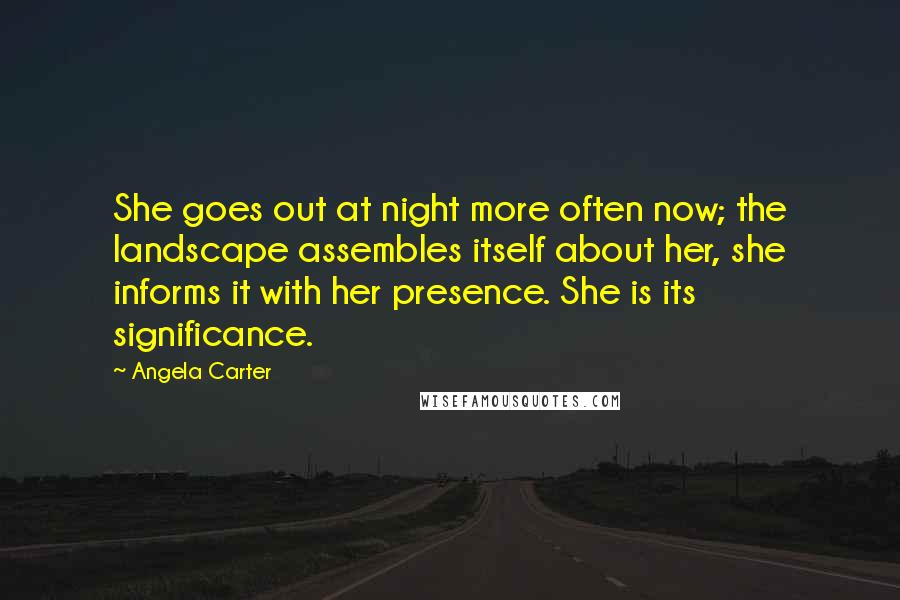 Angela Carter Quotes: She goes out at night more often now; the landscape assembles itself about her, she informs it with her presence. She is its significance.