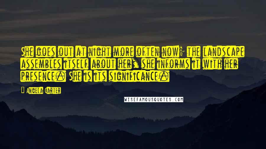 Angela Carter Quotes: She goes out at night more often now; the landscape assembles itself about her, she informs it with her presence. She is its significance.