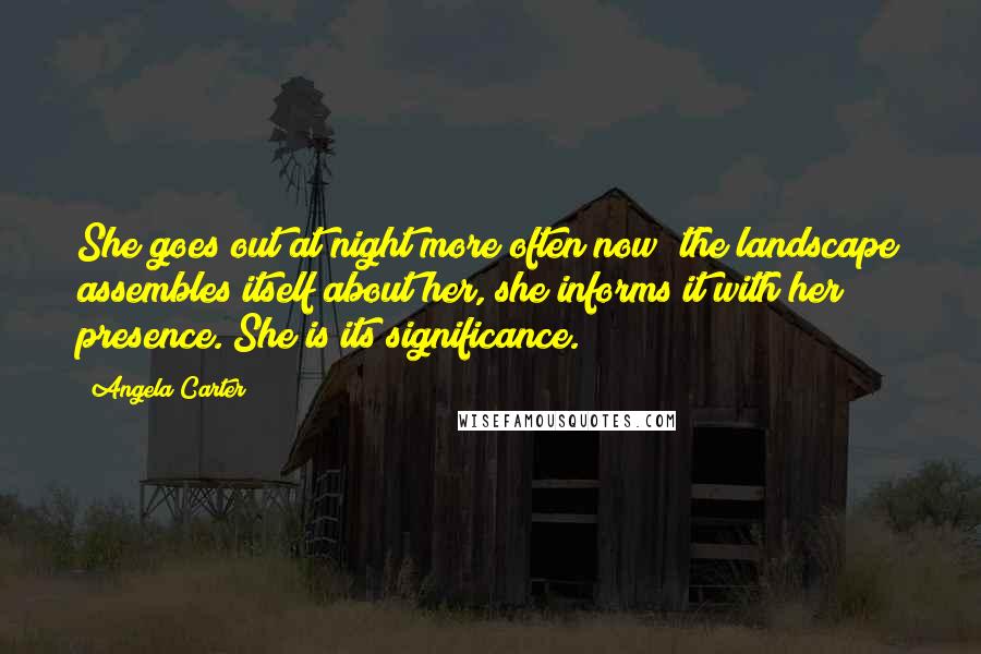 Angela Carter Quotes: She goes out at night more often now; the landscape assembles itself about her, she informs it with her presence. She is its significance.