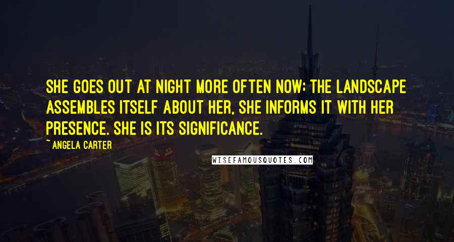Angela Carter Quotes: She goes out at night more often now; the landscape assembles itself about her, she informs it with her presence. She is its significance.