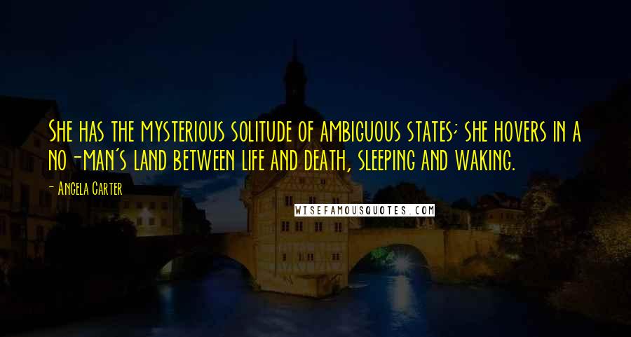 Angela Carter Quotes: She has the mysterious solitude of ambiguous states; she hovers in a no-man's land between life and death, sleeping and waking.