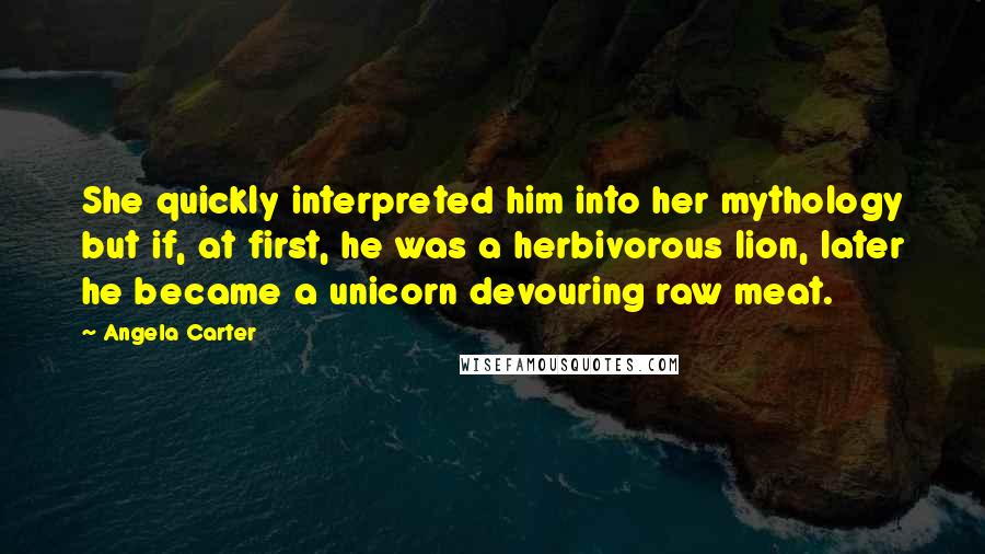 Angela Carter Quotes: She quickly interpreted him into her mythology but if, at first, he was a herbivorous lion, later he became a unicorn devouring raw meat.