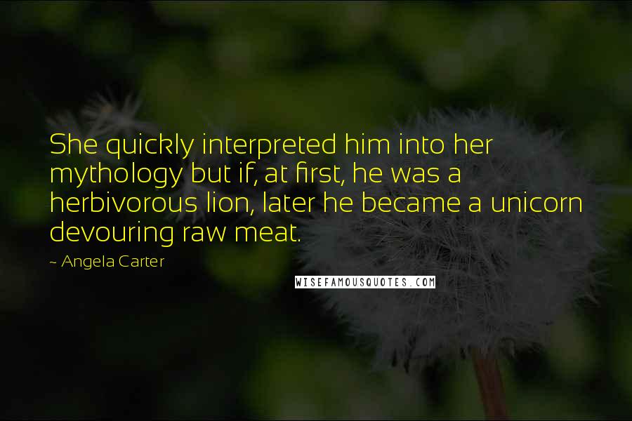 Angela Carter Quotes: She quickly interpreted him into her mythology but if, at first, he was a herbivorous lion, later he became a unicorn devouring raw meat.