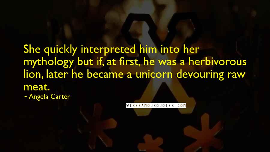 Angela Carter Quotes: She quickly interpreted him into her mythology but if, at first, he was a herbivorous lion, later he became a unicorn devouring raw meat.