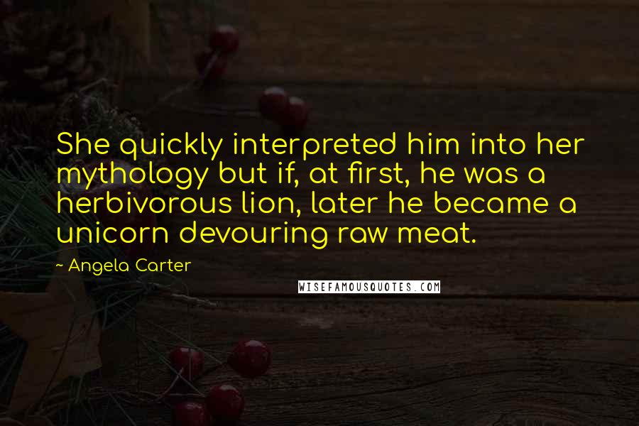 Angela Carter Quotes: She quickly interpreted him into her mythology but if, at first, he was a herbivorous lion, later he became a unicorn devouring raw meat.