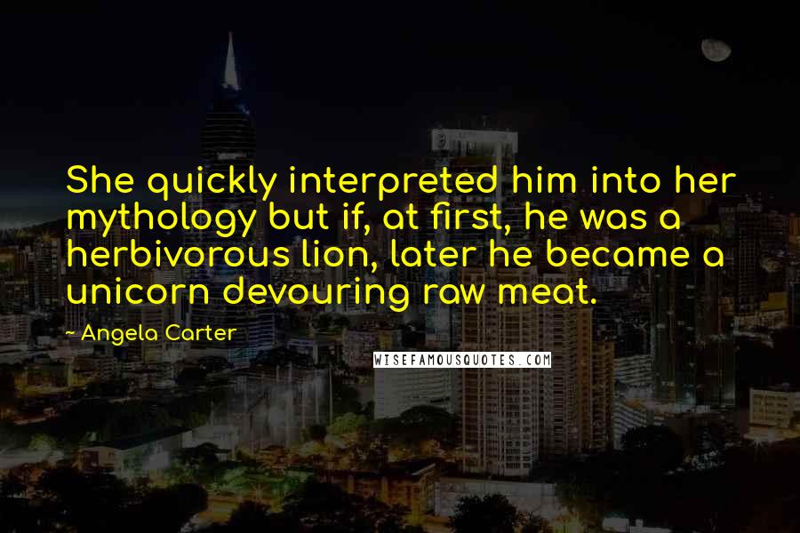 Angela Carter Quotes: She quickly interpreted him into her mythology but if, at first, he was a herbivorous lion, later he became a unicorn devouring raw meat.