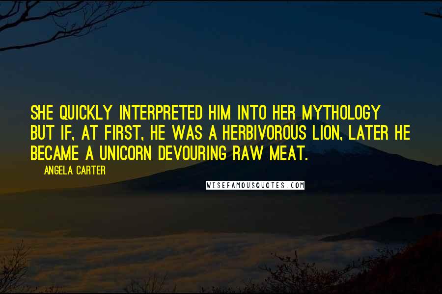 Angela Carter Quotes: She quickly interpreted him into her mythology but if, at first, he was a herbivorous lion, later he became a unicorn devouring raw meat.