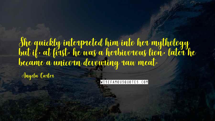 Angela Carter Quotes: She quickly interpreted him into her mythology but if, at first, he was a herbivorous lion, later he became a unicorn devouring raw meat.