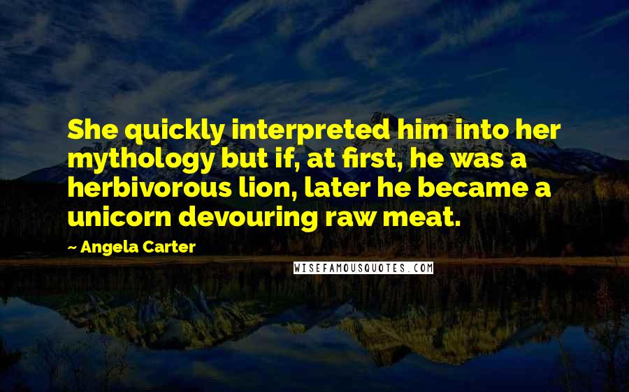 Angela Carter Quotes: She quickly interpreted him into her mythology but if, at first, he was a herbivorous lion, later he became a unicorn devouring raw meat.