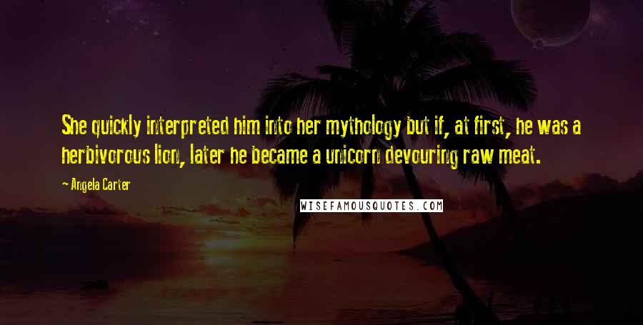 Angela Carter Quotes: She quickly interpreted him into her mythology but if, at first, he was a herbivorous lion, later he became a unicorn devouring raw meat.