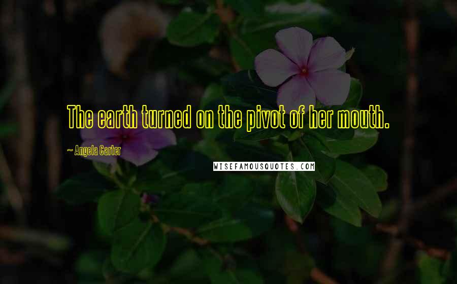 Angela Carter Quotes: The earth turned on the pivot of her mouth.