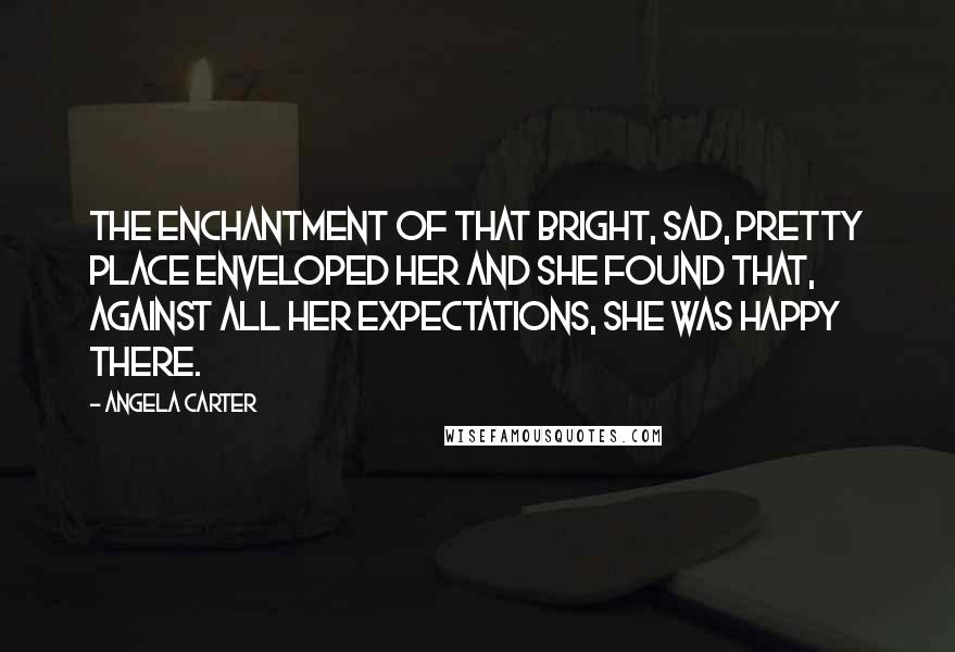 Angela Carter Quotes: The enchantment of that bright, sad, pretty place enveloped her and she found that, against all her expectations, she was happy there.