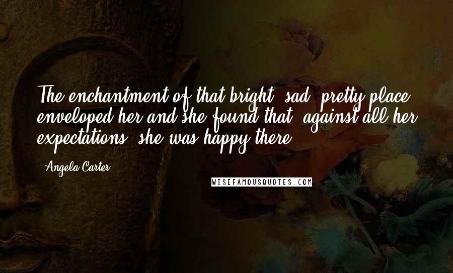 Angela Carter Quotes: The enchantment of that bright, sad, pretty place enveloped her and she found that, against all her expectations, she was happy there.