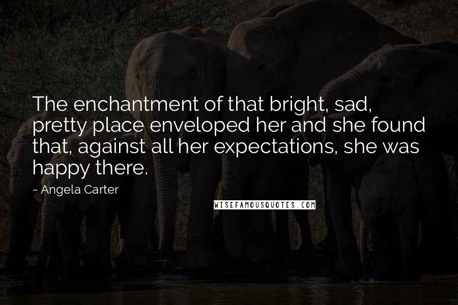 Angela Carter Quotes: The enchantment of that bright, sad, pretty place enveloped her and she found that, against all her expectations, she was happy there.