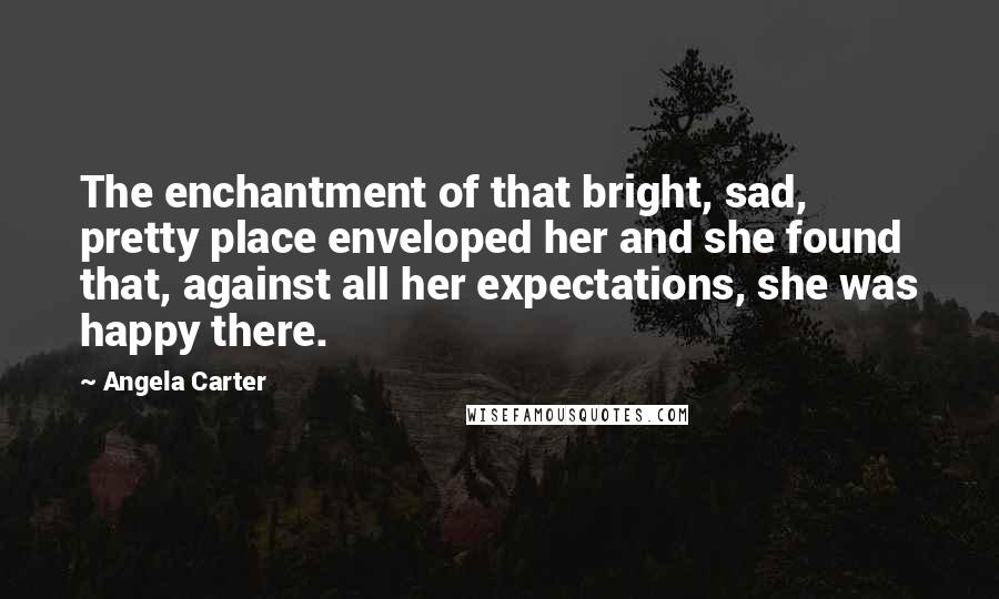 Angela Carter Quotes: The enchantment of that bright, sad, pretty place enveloped her and she found that, against all her expectations, she was happy there.