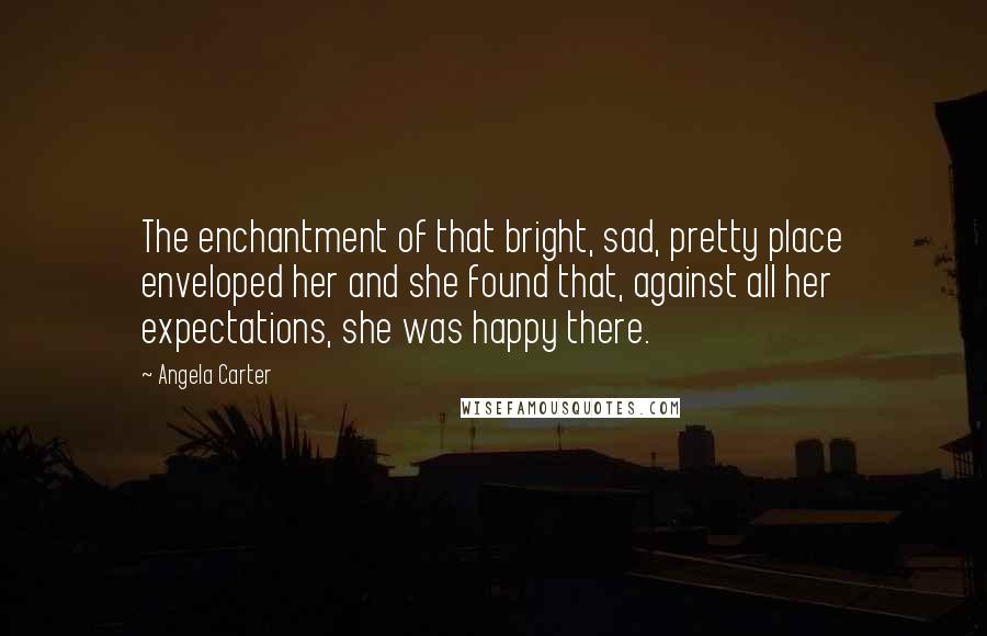 Angela Carter Quotes: The enchantment of that bright, sad, pretty place enveloped her and she found that, against all her expectations, she was happy there.