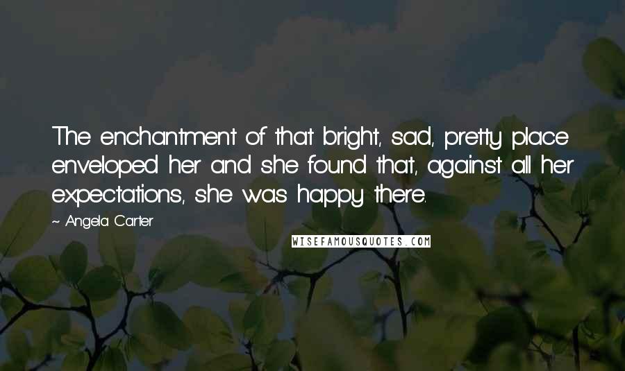 Angela Carter Quotes: The enchantment of that bright, sad, pretty place enveloped her and she found that, against all her expectations, she was happy there.