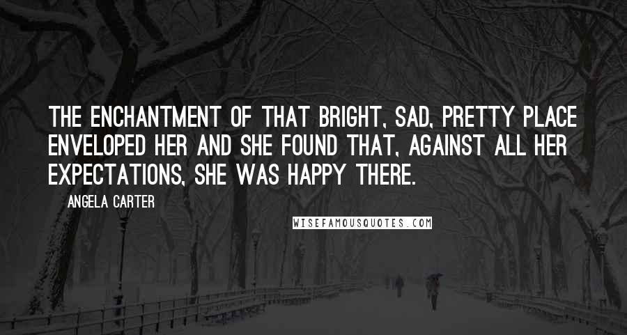 Angela Carter Quotes: The enchantment of that bright, sad, pretty place enveloped her and she found that, against all her expectations, she was happy there.