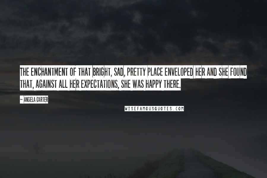 Angela Carter Quotes: The enchantment of that bright, sad, pretty place enveloped her and she found that, against all her expectations, she was happy there.