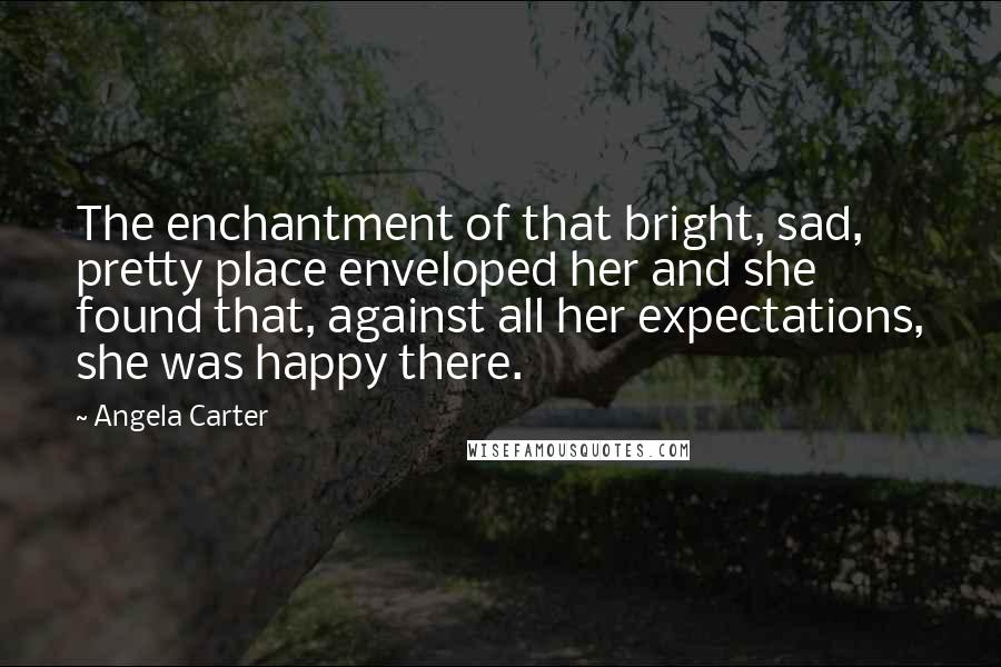 Angela Carter Quotes: The enchantment of that bright, sad, pretty place enveloped her and she found that, against all her expectations, she was happy there.