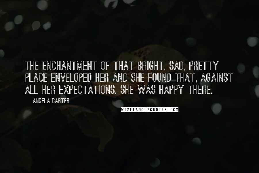 Angela Carter Quotes: The enchantment of that bright, sad, pretty place enveloped her and she found that, against all her expectations, she was happy there.