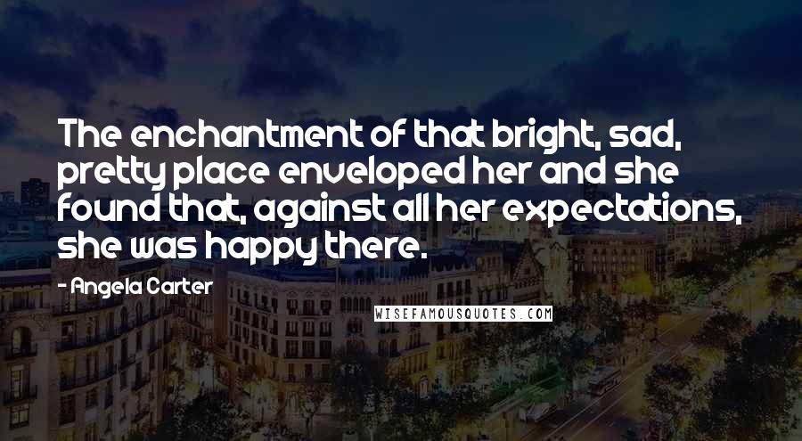 Angela Carter Quotes: The enchantment of that bright, sad, pretty place enveloped her and she found that, against all her expectations, she was happy there.