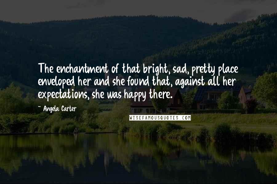 Angela Carter Quotes: The enchantment of that bright, sad, pretty place enveloped her and she found that, against all her expectations, she was happy there.