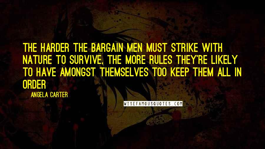 Angela Carter Quotes: The harder the bargain men must strike with nature to survive, the more rules they're likely to have amongst themselves too keep them all in order