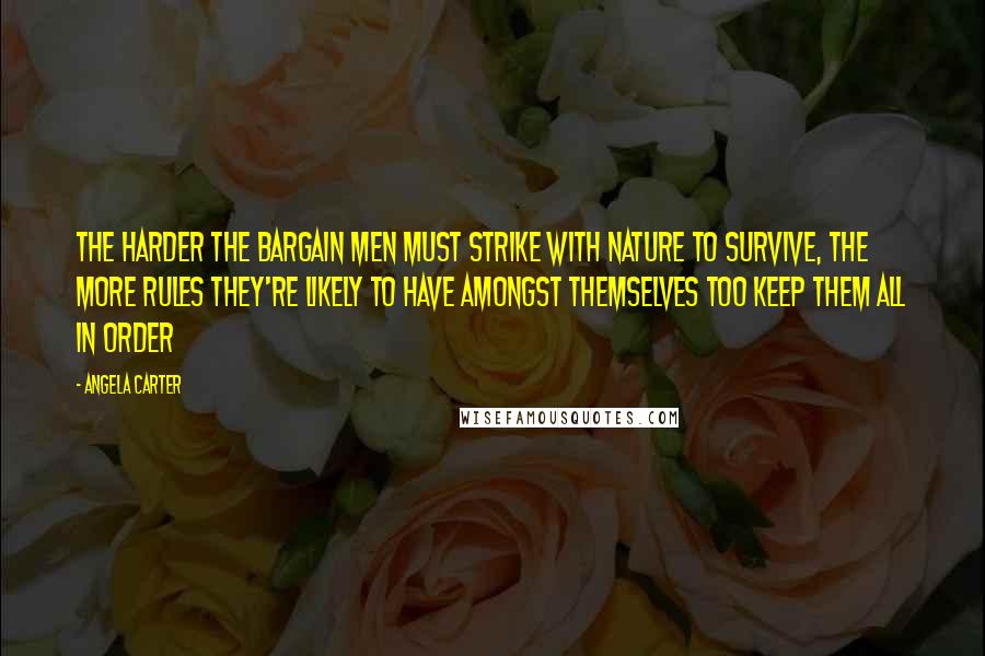 Angela Carter Quotes: The harder the bargain men must strike with nature to survive, the more rules they're likely to have amongst themselves too keep them all in order