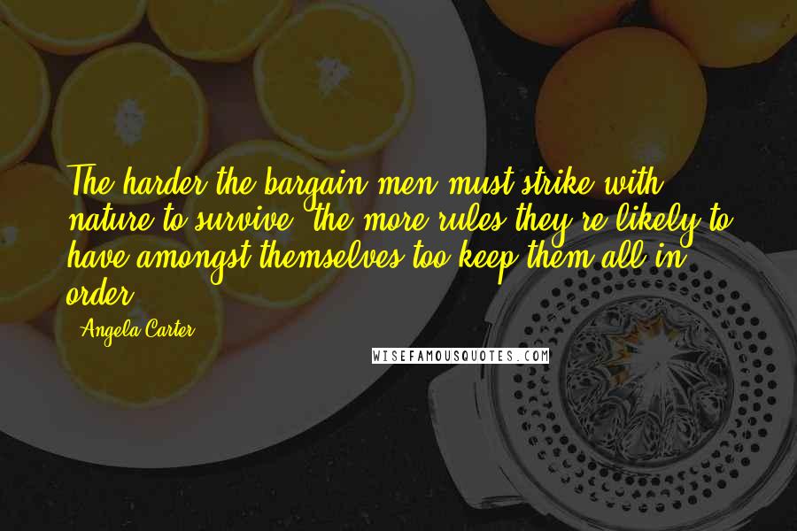 Angela Carter Quotes: The harder the bargain men must strike with nature to survive, the more rules they're likely to have amongst themselves too keep them all in order