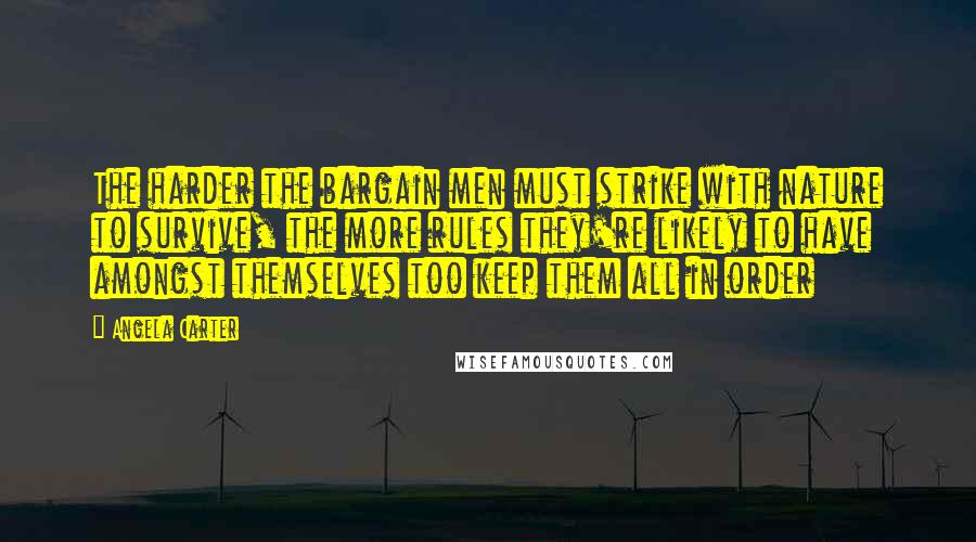 Angela Carter Quotes: The harder the bargain men must strike with nature to survive, the more rules they're likely to have amongst themselves too keep them all in order