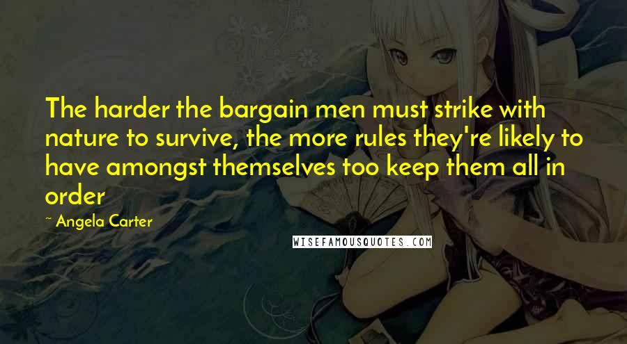 Angela Carter Quotes: The harder the bargain men must strike with nature to survive, the more rules they're likely to have amongst themselves too keep them all in order