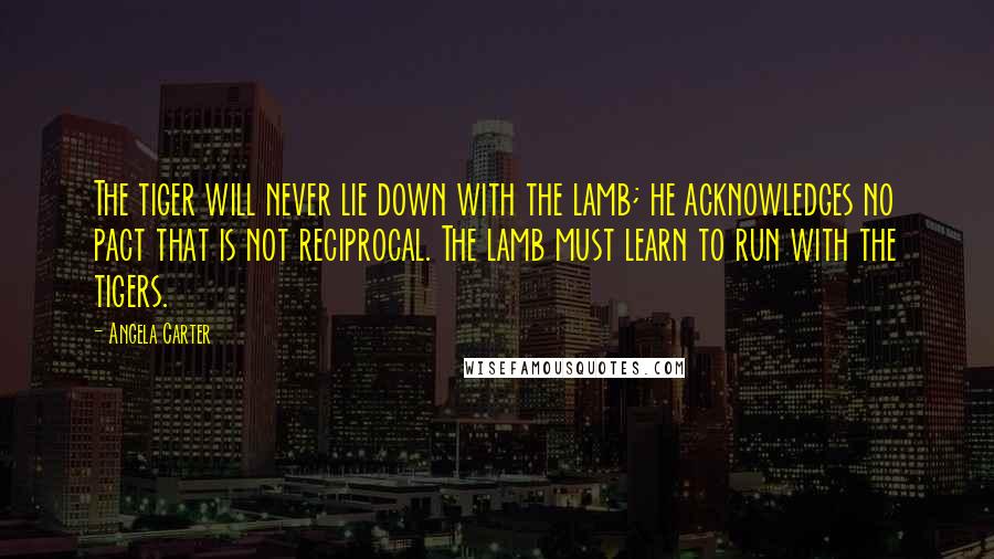 Angela Carter Quotes: The tiger will never lie down with the lamb; he acknowledges no pact that is not reciprocal. The lamb must learn to run with the tigers.