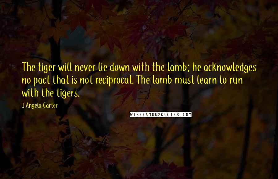 Angela Carter Quotes: The tiger will never lie down with the lamb; he acknowledges no pact that is not reciprocal. The lamb must learn to run with the tigers.